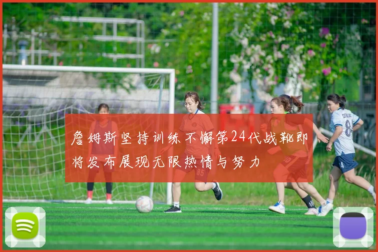詹姆斯坚持训练不懈第24代战靴即将发布展现无限热情与努力